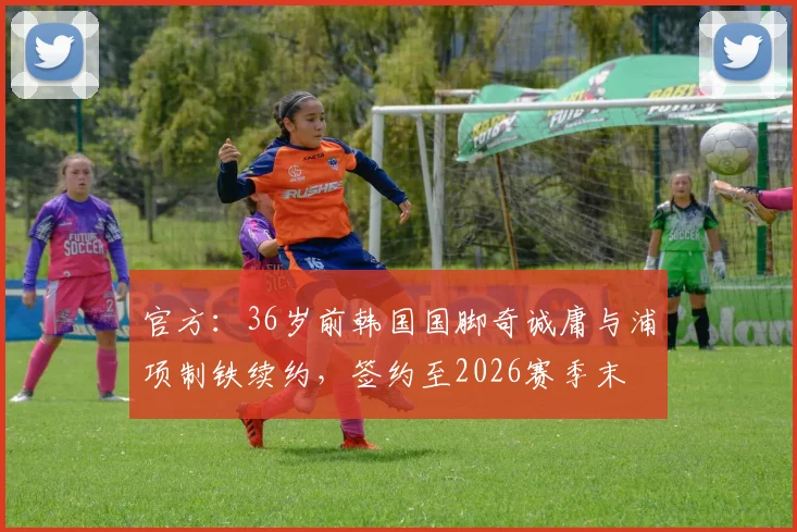 官方：36岁前韩国国脚奇诚庸与浦项制铁续约，签约至2026赛季末