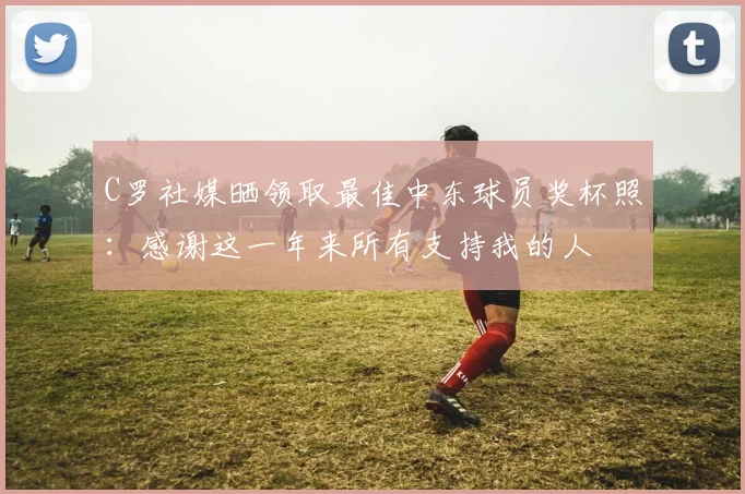 C罗社媒晒领取最佳中东球员奖杯照：感谢这一年来所有支持我的人