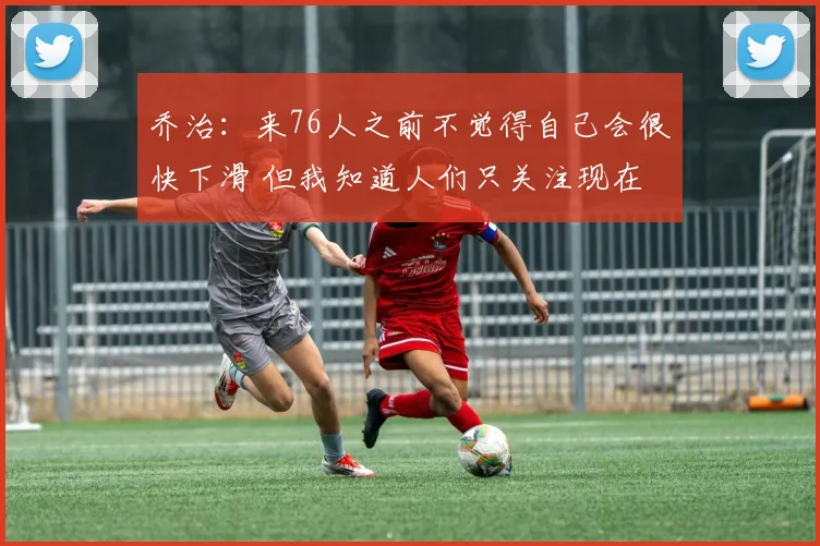 乔治：来76人之前不觉得自己会很快下滑 但我知道人们只关注现在
