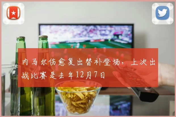 内马尔伤愈复出替补登场，上次出战比赛是去年12月7日