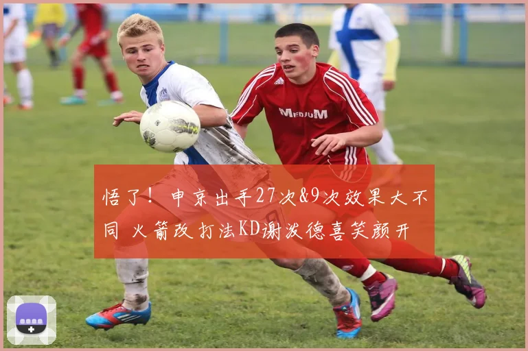 悟了！申京出手27次&9次效果大不同 火箭改打法KD谢泼德喜笑颜开