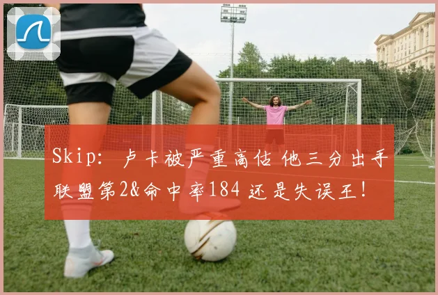 Skip：卢卡被严重高估 他三分出手联盟第2&命中率184 还是失误王!