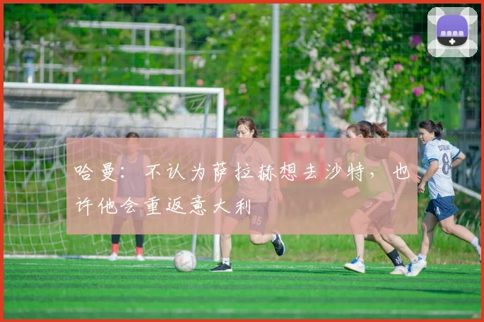 哈曼：不认为萨拉赫想去沙特，也许他会重返意大利