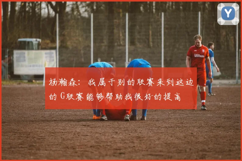 杨瀚森：我属于别的联赛来到这边的 G联赛能够帮助我很好的提高