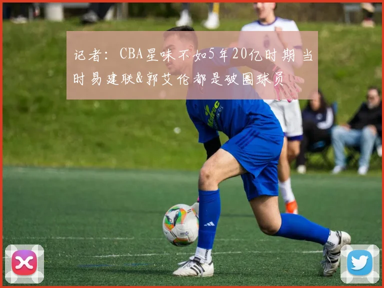 记者：CBA星味不如5年20亿时期 当时易建联&郭艾伦都是破圈球员