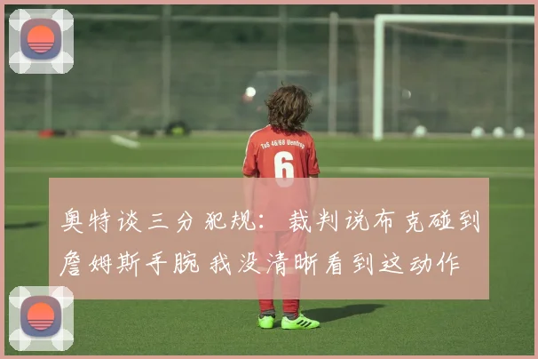 奥特谈三分犯规：裁判说布克碰到詹姆斯手腕 我没清晰看到这动作