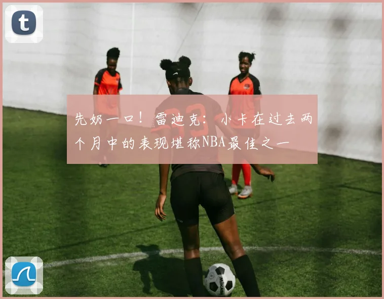先奶一口！雷迪克：小卡在过去两个月中的表现堪称NBA最佳之一