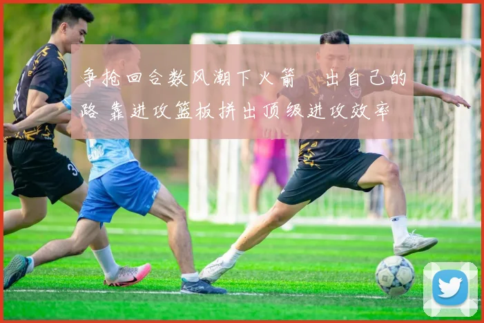 争抢回合数风潮下火箭蹚出自己的路 靠进攻篮板拼出顶级进攻效率