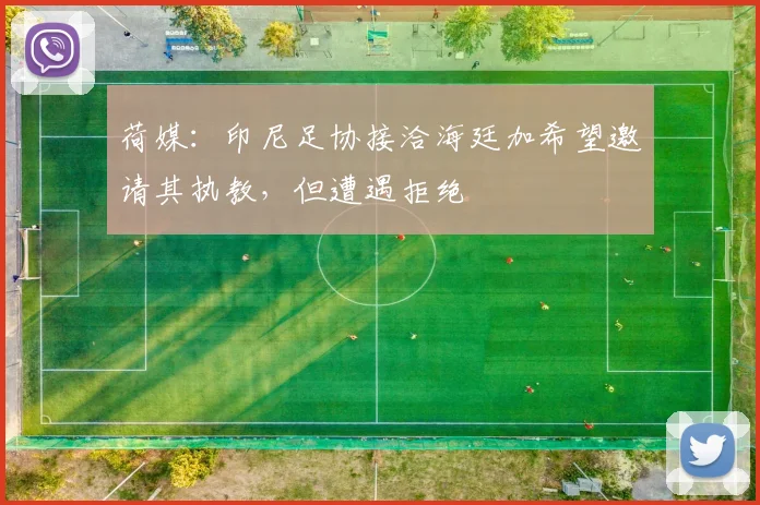 荷媒：印尼足协接洽海廷加希望邀请其执教，但遭遇拒绝