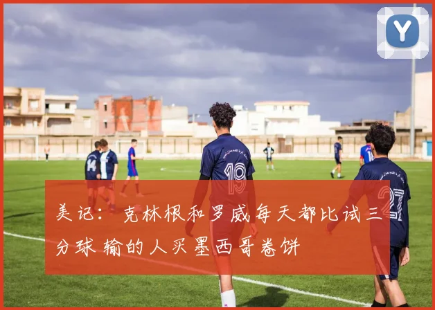 美记：克林根和罗威每天都比试三分球 输的人买墨西哥卷饼